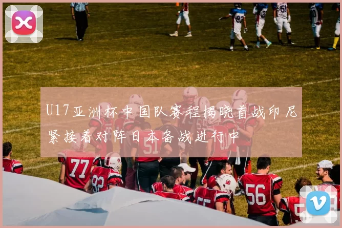 U17亚洲杯中国队赛程揭晓首战印尼紧接着对阵日本备战进行中