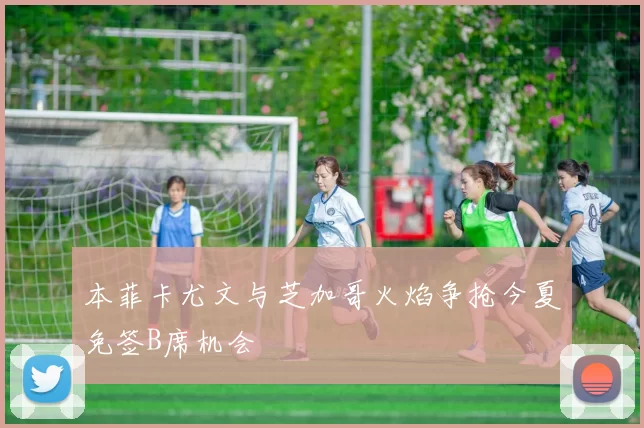 本菲卡尤文与芝加哥火焰争抢今夏免签B席机会