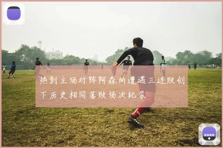 热刺主场对阵阿森纳遭遇三连败创下历史相同落败场次纪录