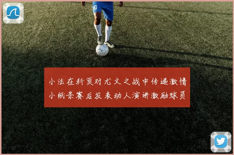小法在科莫对尤文之战中传递激情小纸条赛后发表动人演讲激励球员士气