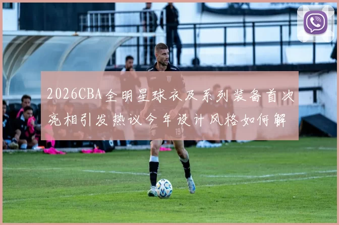 2026CBA全明星球衣及系列装备首次亮相引发热议今年设计风格如何解析