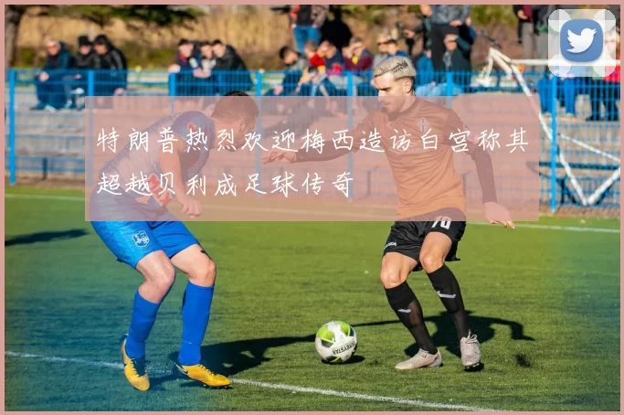 特朗普热烈欢迎梅西造访白宫称其超越贝利成足球传奇