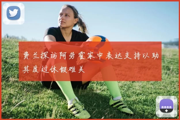 费兰探访阿劳霍家中表达支持以助其度过休假难关