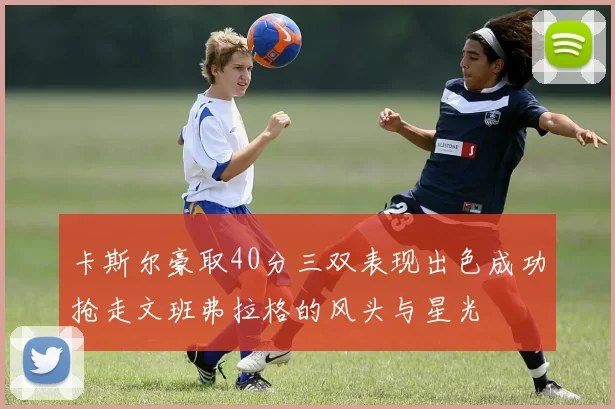 卡斯尔豪取40分三双表现出色成功抢走文班弗拉格的风头与星光
