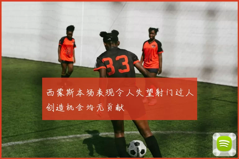 西蒙斯本场表现令人失望射门过人创造机会均无贡献