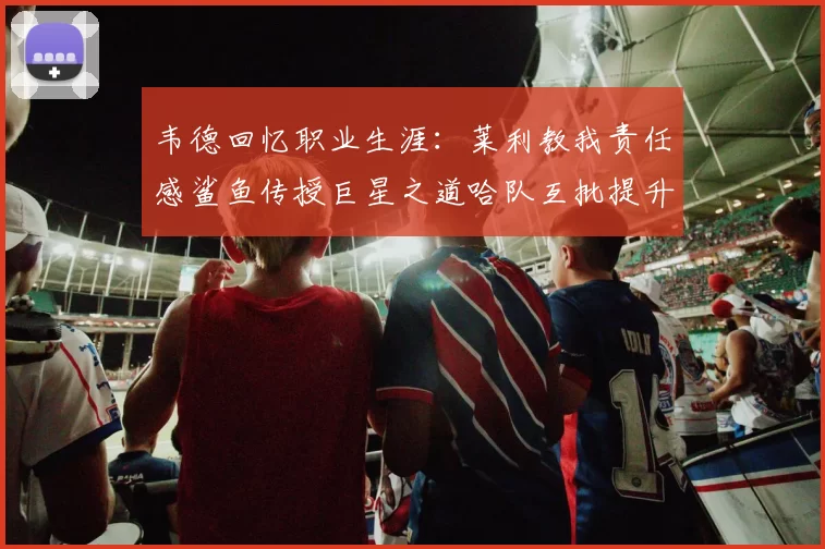韦德回忆职业生涯：莱利教我责任感鲨鱼传授巨星之道哈队互批提升自我