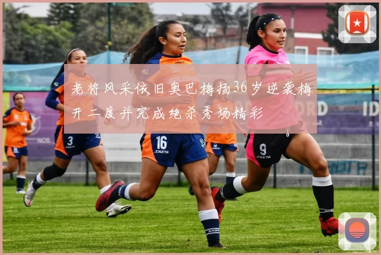 老将风采依旧奥巴梅扬36岁逆袭梅开二度并完成绝杀秀场精彩